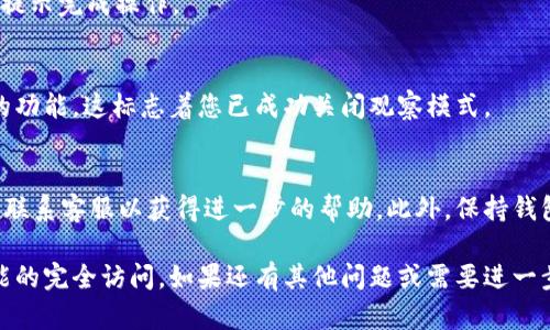 要关闭TP钱包的观察模式，您可以按照以下步骤进行操作：

步骤一：打开TP钱包
首先，确保您已经安装了TP钱包应用并打开它。如果您已经设置了观察模式，您会看到一个不同的界面，而不是您个人的钱包界面。

步骤二：进入设置
在TP钱包的主界面，找到并点击右上角的“设置”图标。这个图标通常是一个齿轮图标，代表着设置选项。

步骤三：管理钱包
在设置菜单中，寻找“钱包管理”或“钱包设置”选项。这一选项通常会允许您管理您所有的钱包，包括观察模式的设置。

步骤四：关闭观察模式
在钱包管理界面中，您应该能看到关于观察模式的选项。如果当前处于观察模式，可以选择“关闭观察模式”或“退出观察模式”的选项。这将使您的钱包恢复到正常模式，从而可以访问完整的功能。

步骤五：确认
系统可能会要求您确认是否真的要关闭观察模式。请确认您的选择并按照提示完成操作。

步骤六：返回主界面
完成上述步骤后，返回 TP 钱包的主界面，您应该能够访问之前无法使用的功能。这标志着您已成功关闭观察模式。

小贴士
如果您在关闭观察模式时遇到任何困难，建议参考 TP 钱包的官方文档或联系客服以获得进一步的帮助。此外，保持钱包应用的最新版非常重要，确保您能获得最佳的用户体验和安全保障。

通过这些步骤，您应该能够顺利关闭 TP 钱包的观察模式，恢复对钱包功能的完全访问。如果还有其他问题或需要进一步的帮助，请随时提问。